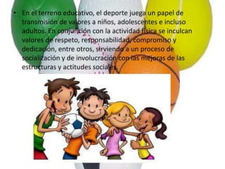 • En el terreno educativo, el deporte juega un papel de
transmisión de valores a niños, adolescentes e incluso
adultos. En conjunción con la actividad física se inculcan
valores de respeto, responsabilidad, compromiso y
dedicación, entre otros, sirviendo a un proceso de
socialización y de involucración con las mejoras de las
estructuras y actitudes sociales.
 