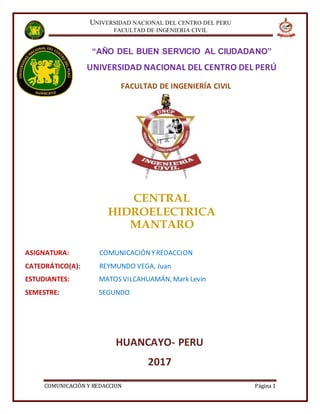 UNIVERSIDAD NACIONAL DEL CENTRO DEL PERU
FACULTAD DE INGENIERIA CIVIL
COMUNICACIÓN Y REDACCION Página 1
FACULTAD DE INGENIERÍA CIVIL
“AÑO DEL BUEN SERVICIO AL CIUDADANO”
UNIVERSIDAD NACIONAL DEL CENTRO DEL PERÚ
CENTRAL
HIDROELECTRICA
MANTARO
ASIGNATURA: COMUNICACIÓNYREDACCION
CATEDRÁTICO(A): REYMUNDO VEGA, Juan
ESTUDIANTES: MATOS VILCAHUAMÁN, Mark Levin
SEMESTRE: SEGUNDO
HUANCAYO- PERU
2017
 