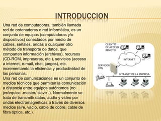 INTRODUCCIONUna red de computadoras, también llamada red de ordenadores o red informática, es un conjunto de equipos (computadoras y/o dispositivos) conectados por medio de cables, señales, ondas o cualquier otro método de transporte de datos, que comparten información (archivos), recursos (CD-ROM, impresoras, etc.), servicios (acceso a internet, e-mail, chat, juegos), etc. incrementando la eficiencia y productividad de las personas.Una red de comunicaciones es un conjunto de medios técnicos que permiten la comunicación a distancia entre equipos autónomos (no jerárquica -master/ slave -). Normalmente se trata de transmitir datos, audio y vídeo por ondas electromagnéticas a través de diversos medios (aire, vacío, cable de cobre, cable de fibra óptica, etc.).