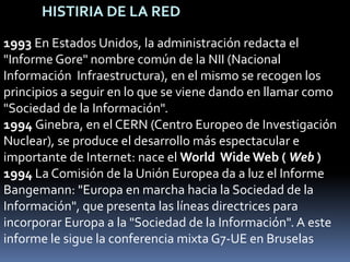 HISTIRIA DE LA RED1993 En Estados Unidos, la administración redacta el "Informe Gore" nombre común de la NII (Nacional Información  Infraestructura), en el mismo se recogen los principios a seguir en lo que se viene dando en llamar como "Sociedad de la Información".1994 Ginebra, en el CERN (Centro Europeo de Investigación Nuclear), se produce el desarrollo más espectacular e importante de Internet: nace el World  Wide Web ( Web ) 1994 La Comisión de la Unión Europea da a luz el Informe Bangemann: "Europa en marcha hacia la Sociedad de la Información", que presenta las líneas directrices para incorporar Europa a la "Sociedad de la Información". A este informe le sigue la conferencia mixta G7-UE en Bruselas