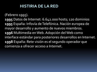 HISTIRIA DE LA RED(Febrero 1995).1995 Datos de Internet: 6.642.000 hosts; 120 dominios1995 España: Infovía de Telefónica. Nación europea de mayor desarrollo y aumento de nuevos miembros.1996 Multimedia en Web. Adopción del Web como interface estándar para posteriores desarrollos en Internet.1998 España: Rete visión es el segundo operador que comienza a ofrecer acceso a Internet.