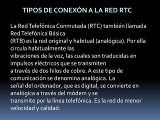  TIPOS DE CONEXÓN A LA RED RTCLa Red Telefónica Conmutada (RTC) también llamada Red Telefónica Básica (RTB) es la red original y habitual (analógica). Por ella circula habitualmente las vibraciones de la voz, las cuales son traducidas en impulsos eléctricos que se transmiten a través de dos hilos de cobre. A este tipo de comunicación se denomina analógica. La señal del ordenador, que es digital, se convierte en analógica a través del módem y se transmite por la línea telefónica. Es la red de menor velocidad y calidad.