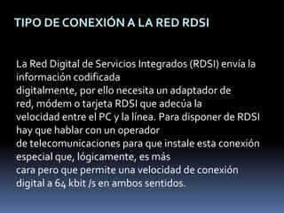 TIPO DE CONEXIÓN A LA RED RDSILa Red Digital de Servicios Integrados (RDSI) envía la información codificada digitalmente, por ello necesita un adaptador de red, módem o tarjeta RDSI que adecúa la velocidad entre el PC y la línea. Para disponer de RDSI hay que hablar con un operador de telecomunicaciones para que instale esta conexión especial que, lógicamente, es más cara pero que permite una velocidad de conexión digital a 64 kbit /s en ambos sentidos. 