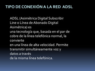 TIPO DE CONEXIÓN A LA RED  ADSL ADSL (Asimétrica Digital Subscribir Line o Línea de Abonado Digital Asimétrica) es una tecnología que, basada en el par de cobre de la línea telefónica normal, la convierte en una línea de alta velocidad. Permite transmitir simultáneamente voz y datos a través de la misma línea telefónica. 