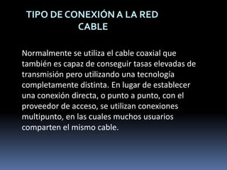 TIPO DE CONEXIÓN A LA RED CABLENormalmente se utiliza el cable coaxial que también es capaz de conseguir tasas elevadas de transmisión pero utilizando una tecnología completamente distinta. En lugar de establecer una conexión directa, o punto a punto, con el proveedor de acceso, se utilizan conexiones multipunto, en las cuales muchos usuarios comparten el mismo cable.