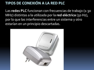 TIPOS DE CONEXIÓN A LA RED PLCLas redes PLC funcionan con frecuencias de trabajo (1-30 MHz) distintas a la utilizada por la red eléctrica (50 Hz), por lo que las interferencias entre un sistema y otro estarían en un principio descartadas. 