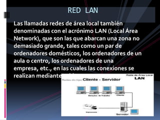 RED LANLas llamadas redes de área local también denominadas con el acrónimo LAN (Local Área Network), que son las que abarcan una zona no demasiado grande, tales como un par de ordenadores domésticos, los ordenadores de un aula o centro, los ordenadores de una empresa, etc., en las cuales las conexiones se realizan mediante cables