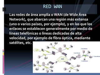 RED WANLas redes de área amplia o WAN (de Wide Área Network), que abarcan una región más extensa (uno o varios países, por ejemplo), y en las que los enlaces se establecen generalmente por medio de líneas telefónicas o líneas dedicadas de alta velocidad, por ejemplo de fibra óptica, mediante satélites, etc.