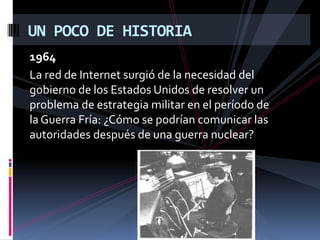1964 La red de Internet surgió de la necesidad del gobierno de los Estados Unidos de resolver un problema de estrategia militar en el período de la Guerra Fría: ¿Cómo se podrían comunicar las autoridades después de una guerra nuclear?UN POCO DE HISTORIA