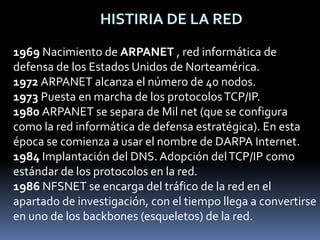 HISTIRIA DE LA RED1969 Nacimiento de ARPANET , red informática de defensa de los Estados Unidos de Norteamérica.1972 ARPANET alcanza el número de 40 nodos.1973 Puesta en marcha de los protocolos TCP/IP.1980 ARPANET se separa de Mil net (que se configura como la red informática de defensa estratégica). En esta época se comienza a usar el nombre de DARPA Internet.1984 Implantación del DNS. Adopción del TCP/IP como estándar de los protocolos en la red.1986 NFSNET se encarga del tráfico de la red en el apartado de investigación, con el tiempo llega a convertirse en uno de los backbones (esqueletos) de la red.