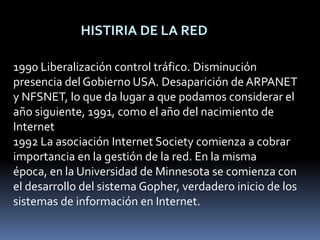 HISTIRIA DE LA RED1990 Liberalización control tráfico. Disminución presencia del Gobierno USA. Desaparición de ARPANET y NFSNET, lo que da lugar a que podamos considerar el año siguiente, 1991, como el año del nacimiento de Internet1992 La asociación Internet Society comienza a cobrar importancia en la gestión de la red. En la misma época, en la Universidad de Minnesota se comienza con el desarrollo del sistema Gopher, verdadero inicio de los sistemas de información en Internet.