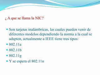 ¿ A que se llama la NIC?Son tarjetas inalámbricas, las cuales pueden venir de diferentes modelos dependiendo la norma a la cual se adapten, actualmente a IEEE tiene tres tipos:802.11a802.11b802.11gY se espera el 802.11n 