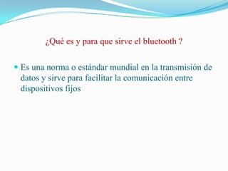 ¿Qué es y para que sirve el bluetooth ?Es una norma o estándar mundial en la transmisión de datos y sirve para facilitar la comunicación entre dispositivos fijos 