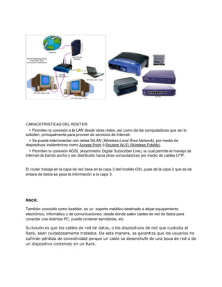 CARACETRISTICAS DEL ROUTER:
+ Permiten la conexión a la LAN desde otras redes, así como de las computadoras que así lo
soliciten, principalmente para proveer de servicios de Internet.
+ Se puede interconectar con redes WLAN (Wireless Local Área Network), por medio de
dispositivos inalámbricos como Access Point ó Routers Wi-Fi (Wireless Fidelity).
+ Permiten la conexión ADSL (Asymmetric Digital Subscriber Line), la cual permite el manejo de
Internet de banda ancha y ser distribuido hacia otras computadoras por medio de cables UTP.
El router trabaja en la capa de red ósea en la capa 3 del modelo OSI, pues de la capa 2 que es de
enlace de datos se pasa la información a la capa 3.
RACK:
También conocido como bastidor, es un soporte metálico destinado a alojar equipamiento
electrónico, informático y de comunicaciones, desde donde salen cables de red de datos para
conectar una distintas PC, puede contener servidores, etc.
Su función es que los cables de red de datos, o los dispositivos de red que custodia el
Rack, sean cuidadosamente tratados. De esta manera, se garantiza que los usuarios no
sufrirán pérdida de conectividad porque un cable se desenchufe de una boca de red o de
un dispositivo contenido en un Rack.
 