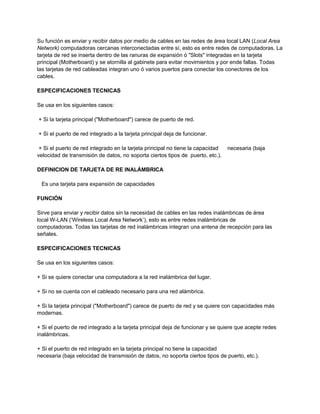 Su función es enviar y recibir datos por medio de cables en las redes de área local LAN (Local Area
Network) computadoras cercanas interconectadas entre sí, esto es entre redes de computadoras. La
tarjeta de red se inserta dentro de las ranuras de expansión ó "Slots" integradas en la tarjeta
principal (Motherboard) y se atornilla al gabinete para evitar movimientos y por ende fallas. Todas
las tarjetas de red cableadas integran uno ó varios puertos para conectar los conectores de los
cables.
ESPECIFICACIONES TECNICAS
Se usa en los siguientes casos:
+ Si la tarjeta principal ("Motherboard") carece de puerto de red.
+ Si el puerto de red integrado a la tarjeta principal deja de funcionar.
+ Si el puerto de red integrado en la tarjeta principal no tiene la capacidad necesaria (baja
velocidad de transmisión de datos, no soporta ciertos tipos de puerto, etc.).
DEFINICION DE TARJETA DE RE INALÁMBRICA
Es una tarjeta para expansión de capacidades
FUNCIÓN
Sirve para enviar y recibir datos sin la necesidad de cables en las redes inalámbricas de área
local W-LAN (’Wireless Local Area Network’), esto es entre redes inalámbricas de
computadoras. Todas las tarjetas de red inalámbricas integran una antena de recepción para las
señales.
ESPECIFICACIONES TECNICAS
Se usa en los siguientes casos:
+ Si se quiere conectar una computadora a la red inalámbrica del lugar.
+ Si no se cuenta con el cableado necesario para una red alámbrica.
+ Si la tarjeta principal ("Motherboard") carece de puerto de red y se quiere con capacidades más
modernas.
+ Si el puerto de red integrado a la tarjeta principal deja de funcionar y se quiere que acepte redes
inalámbricas.
+ Si el puerto de red integrado en la tarjeta principal no tiene la capacidad
necesaria (baja velocidad de transmisión de datos, no soporta ciertos tipos de puerto, etc.).
 