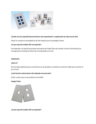 ¿Cuáles son las especificaciones técnicas más importantes? y explicación de cada una de ellas
Posee un cuerpo en termoplástico de alto impacto que no propaga la llama
¿A que capa del modelo OSI corresponde?
Corresponde a la capa física porque hace parte del medio físico por donde circula la información.(se
encarga de las conexiones físicas de la computadora a la red.
FACEPLATE:
¿Qué es?
Son las tapas plásticas que se encuentran en las paredes y es donde se inserta el cable para conectar el
pc a la red.
¿Cuál función realiza dentro del cableado estructurado?
Cubrir y hacer que se vea estético el Jack RJ45
Imagen Física
¿A qué capa del modelo OSI corresponde?
 