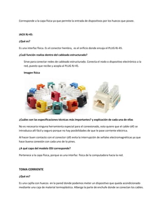 Corresponde a la capa física ya que permite la entrada de dispositivos por los huecos que posee.
JACK RJ-45:
¿Qué es?
Es una interfaz física. Es el conector hembra, es el orificio donde encaja el PLUG RJ-45.
¿Cuál función realiza dentro del cableado estructurado?
Sirve para conectar redes de cableado estructurado. Conecta el nodo o dispositivo electrónico a la
red, puesto que recibe y acopla al PLUG RJ 45.
Imagen física
¿Cuáles son las especificaciones técnicas más importantes? y explicación de cada una de ellas
No es necesaria ninguna herramienta especial para el conexionado, esto quiere que el cable rj45 se
introduzca allí fácil y seguro porque no hay posibilidades de que le pase corriente eléctrica.
Al hacer buen contacto con el conector rj45 evita la interrupción de señales electromagnéticas ya que
hace buena conexión con cada uno de lo pines.
¿A qué capa del modelo OSI corresponde?
Pertenece a la capa física, porque es una interfaz física de la computadora hacia la red.
TOMA CORRIENTE
¿Qué es?
Es una cajilla con huecos en la pared donde podemos meter un dispositivo que queda acondicionado
mediante una caja de material termoplástica. Alberga la parte de enchufe donde se conectan los cables.
 