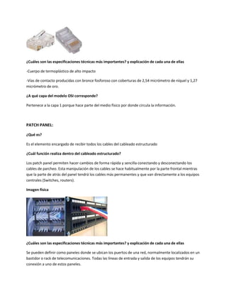 ¿Cuáles son las especificaciones técnicas más importantes? y explicación de cada una de ellas
-Cuerpo de termoplástico de alto impacto
-Vías de contacto producidas con bronce fosforoso con coberturas de 2,54 micrómetro de níquel y 1,27
micrómetro de oro.
¿A qué capa del modelo OSI corresponde?
Pertenece a la capa 1 porque hace parte del medio físico por donde circula la información.
PATCH PANEL:
¿Qué es?
Es el elemento encargado de recibir todos los cables del cableado estructurado
¿Cuál función realiza dentro del cableado estructurado?
Los patch panel permiten hacer cambios de forma rápida y sencilla conectando y desconectando los
cables de parcheo. Esta manipulación de los cables se hace habitualmente por la parte frontal mientras
que la parte de atrás del panel tendrá los cables más permanentes y que van directamente a los equipos
centrales (Switches, routers).
Imagen física
¿Cuáles son las especificaciones técnicas más importantes? y explicación de cada una de ellas
Se pueden definir como paneles donde se ubican los puertos de una red, normalmente localizados en un
bastidor o rack de telecomunicaciones. Todas las líneas de entrada y salida de los equipos tendrán su
conexión a uno de estos paneles.
 