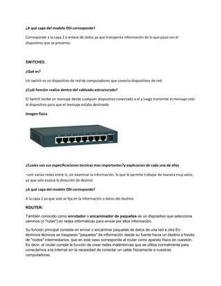 ¿A qué capa del modelo OSI corresponde?
Corresponde a la capa 2 o enlace de datos ya que transporta información de lo que pasa con el
dispositivo que se presenta.
SWITCHES:
¿Qué es?
Un switch es un dispositivo de red de computadores que conecta dispositivos de red.
¿Cuál función realiza dentro del cableado estructurado?
El Switch recibe un mensaje desde cualquier dispositivo conectado a el y luego transmite el mensaje solo
al dispositivo para que el mensaje estaba destinado.
Imagen física
¿Cuales son sus especificaciones tecnicas mas importantes?y explicacion de cada una de ellas
-unir varias redes entre sí, sin examinar la información. lo que le permite trabajar de manera muy veloz,
ya que solo evalúa la dirección de destino
¿A qué capa del modelo OSI corresponde?
A la capa 2 ya que solo se fija en la información o datos del destino.
ROUTER:
También conocido como enrutador o encaminador de paquetes es un dispositivo que selecciona
caminos (o "rutas") en redes informáticas para enviar por ellos información.
Su función principal consiste en enviar o encaminar paquetes de datos de una red a otra En
términos técnicos se traspasan "paquetes" de información desde su fuente hacia un destino a través
de "nodos" intermediarios, que en este caso corresponde al router como aparato físico en cuestión.
Es decir, el router cumple la función de crear redes inalámbricas que se utiliza normalmente para
conectarnos a la Internet sin la necesidad de conectar un cable físicamente a nuestras
computadoras.
 