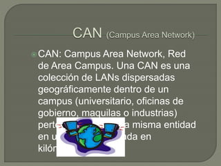 CAN: Campus Area Network, Red
de Area Campus. Una CAN es una
colección de LANs dispersadas
geográficamente dentro de un
campus (universitario, oficinas de
gobierno, maquilas o industrias)
pertenecientes a una misma entidad
en una área delimitada en
kilómetros.
 