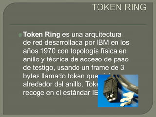 Token Ring es una arquitectura
de red desarrollada por IBM en los
años 1970 con topología física en
anillo y técnica de acceso de paso
de testigo, usando un frame de 3
bytes llamado token que viaja
alrededor del anillo. Token Ring se
recoge en el estándar IEEE 802.5.
 
