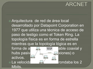  Arquitectura de red de área local
desarrollado por Datapoint Corporation en
1977 que utiliza una técnica de acceso de
paso de testigo como el Token Ring. La
topología física es en forma de estrella
mientras que la topología lógica es en
forma de anillo, utilizando cable coaxial y
hubs pasivos (hasta 4 conexiones) o
activos.
 La velocidad de trasmisión rondaba los 2
Mbits.
 