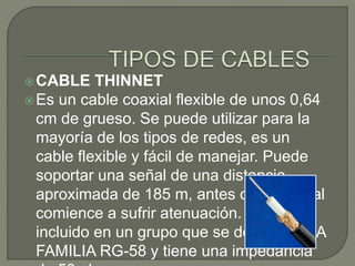 CABLE THINNET
Es un cable coaxial flexible de unos 0,64
cm de grueso. Se puede utilizar para la
mayoría de los tipos de redes, es un
cable flexible y fácil de manejar. Puede
soportar una señal de una distancia
aproximada de 185 m, antes que la señal
comience a sufrir atenuación. Esta
incluido en un grupo que se denomina LA
FAMILIA RG-58 y tiene una impedancia
 