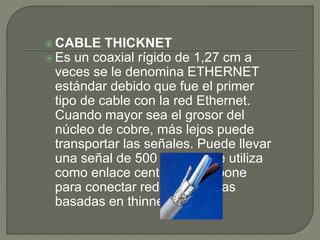  CABLE THICKNET
 Es un coaxial rígido de 1,27 cm a
veces se le denomina ETHERNET
estándar debido que fue el primer
tipo de cable con la red Ethernet.
Cuando mayor sea el grosor del
núcleo de cobre, más lejos puede
transportar las señales. Puede llevar
una señal de 500 metros. Se utiliza
como enlace central o backbone
para conectar redes pequeñas
basadas en thinnet.
 