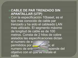  CABLE DE PAR TRENZADO SIN
APANTALLAR (UTP)
 Con la especificación 10baset, es el
tipo mas conocido de cable par
trenzado y ha sido el cableado LAN
mas utilizado. El segmento máximo
de longitud de cable es de 100
metros. Consta de 2 hilos de cobre
aislados las especificaciones dictan
el numero de entrelazados
permitidos por pie de cable; el
numero de entrelazados depende del
objetivo con el que se instale el
cable.
 