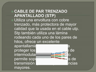  CABLE DE PAR TRENZADO
APANTALLADO (STP)
 Utiliza una envoltura con cobre
trenzado, más protectora de mayor
calidad que la usada en el cable utp.
Stp también utiliza una lámina
rodeando cada uno de los pares de
hilos, ofrece un excelente
apantallamiento en los stp para
proteger los datos transmitidos de
intermodulaciones exteriores, lo
permite soportar mayores tasas de
transmisión que los utp a distancias
mayores.
 