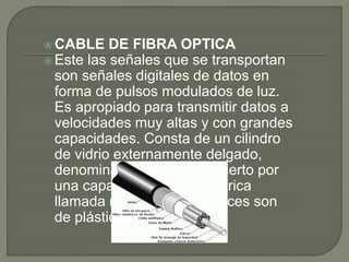  CABLE DE FIBRA OPTICA
 Este las señales que se transportan
son señales digitales de datos en
forma de pulsos modulados de luz.
Es apropiado para transmitir datos a
velocidades muy altas y con grandes
capacidades. Consta de un cilindro
de vidrio externamente delgado,
denominado núcleo, recubierto por
una capa de vidrio concéntrica
llamada revestimiento a veces son
de plástico.
 