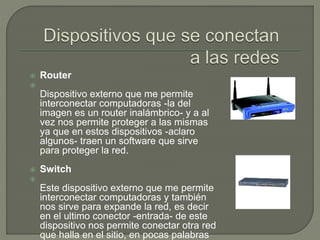  Router

Dispositivo externo que me permite
interconectar computadoras -la del
imagen es un router inalámbrico- y a al
vez nos permite proteger a las mismas
ya que en estos dispositivos -aclaro
algunos- traen un software que sirve
para proteger la red.
 Switch

Este dispositivo externo que me permite
interconectar computadoras y también
nos sirve para expande la red, es decir
en el ultimo conector -entrada- de este
dispositivo nos permite conectar otra red
que halla en el sitio, en pocas palabras
 