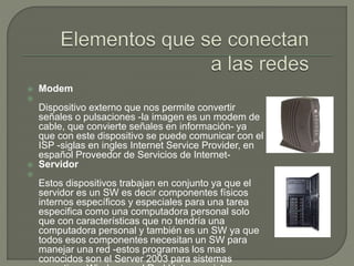  Modem

Dispositivo externo que nos permite convertir
señales o pulsaciones -la imagen es un modem de
cable, que convierte señales en información- ya
que con este dispositivo se puede comunicar con el
ISP -siglas en ingles Internet Service Provider, en
español Proveedor de Servicios de Internet-
 Servidor

Estos dispositivos trabajan en conjunto ya que el
servidor es un SW es decir componentes físicos
internos específicos y especiales para una tarea
especifica como una computadora personal solo
que con características que no tendría una
computadora personal y también es un SW ya que
todos esos componentes necesitan un SW para
manejar una red -estos programas los mas
conocidos son el Server 2003 para sistemas
 
