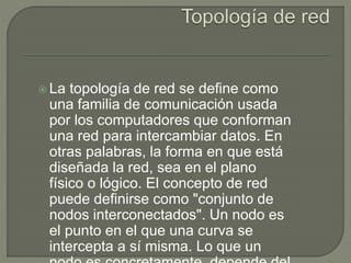  La topología de red se define como
una familia de comunicación usada
por los computadores que conforman
una red para intercambiar datos. En
otras palabras, la forma en que está
diseñada la red, sea en el plano
físico o lógico. El concepto de red
puede definirse como "conjunto de
nodos interconectados". Un nodo es
el punto en el que una curva se
intercepta a sí misma. Lo que un
 