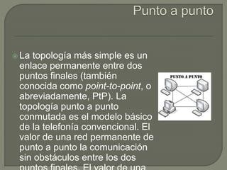  La topología más simple es un
enlace permanente entre dos
puntos finales (también
conocida como point-to-point, o
abreviadamente, PtP). La
topología punto a punto
conmutada es el modelo básico
de la telefonía convencional. El
valor de una red permanente de
punto a punto la comunicación
sin obstáculos entre los dos
 