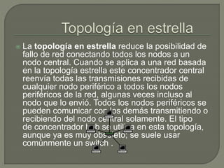  La topología en estrella reduce la posibilidad de
fallo de red conectando todos los nodos a un
nodo central. Cuando se aplica a una red basada
en la topología estrella este concentrador central
reenvía todas las transmisiones recibidas de
cualquier nodo periférico a todos los nodos
periféricos de la red, algunas veces incluso al
nodo que lo envió. Todos los nodos periféricos se
pueden comunicar con los demás transmitiendo o
recibiendo del nodo central solamente. El tipo
de concentrador hub se utiliza en esta topología,
aunque ya es muy obsoleto; se suele usar
comúnmente un switch .
 