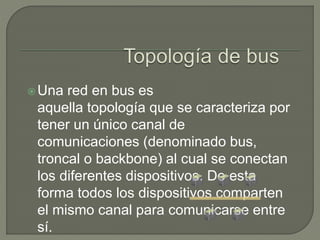 Una red en bus es
aquella topología que se caracteriza por
tener un único canal de
comunicaciones (denominado bus,
troncal o backbone) al cual se conectan
los diferentes dispositivos. De esta
forma todos los dispositivos comparten
el mismo canal para comunicarse entre
sí.
 