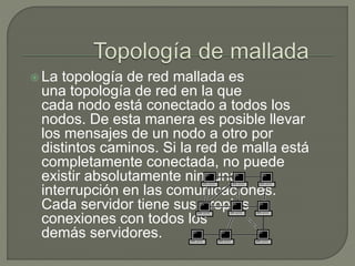  La topología de red mallada es
una topología de red en la que
cada nodo está conectado a todos los
nodos. De esta manera es posible llevar
los mensajes de un nodo a otro por
distintos caminos. Si la red de malla está
completamente conectada, no puede
existir absolutamente ninguna
interrupción en las comunicaciones.
Cada servidor tiene sus propias
conexiones con todos los
demás servidores.
 