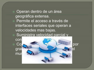  Operan dentro de un área
geográfica extensa.
 Permite el acceso a través de
interfaces seriales que operan a
velocidades mas bajas.
 Suministra velocidad parcial y
continua.
 Conecta dispositivos separados por
grandes distancias, incluso a nivel
mundial.
 