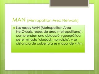 MAN (Metropolitan Area Network)
 Las redes MAN (Metropolitan Area
NetCwork, redes de área metropolitana) ,
comprenden una ubicación geográfica
determinada "ciudad, municipio", y su
distancia de cobertura es mayor de 4 Km.
 