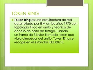 TOKEN RING
 Token Ring es una arquitectura de red
desarrollada por IBM en los años 1970 con
topología física en anillo y técnica de
acceso de paso de testigo, usando
un frame de 3 bytes llamado token que
viaja alrededor del anillo. Token Ring se
recoge en el estándar IEEE 802.5.
 