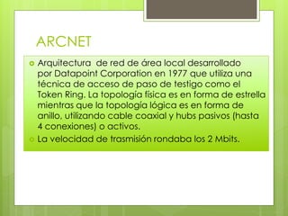 ARCNET
 Arquitectura de red de área local desarrollado
por Datapoint Corporation en 1977 que utiliza una
técnica de acceso de paso de testigo como el
Token Ring. La topología física es en forma de estrella
mientras que la topología lógica es en forma de
anillo, utilizando cable coaxial y hubs pasivos (hasta
4 conexiones) o activos.
 La velocidad de trasmisión rondaba los 2 Mbits.
 