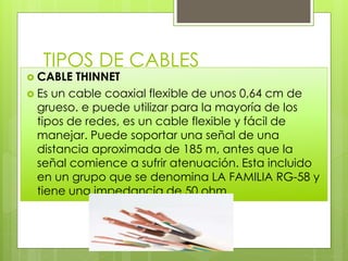 TIPOS DE CABLES
 CABLE THINNET
 Es un cable coaxial flexible de unos 0,64 cm de
grueso. e puede utilizar para la mayoría de los
tipos de redes, es un cable flexible y fácil de
manejar. Puede soportar una señal de una
distancia aproximada de 185 m, antes que la
señal comience a sufrir atenuación. Esta incluido
en un grupo que se denomina LA FAMILIA RG-58 y
tiene una impedancia de 50 ohm.
 