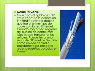  CABLE THICKNET
 Es un coaxial rígido de 1,27
cm a veces se le denomina
ETHERNET estándar debido
que fue el primer tipo de
cable con la red Ethernet.
Cuando mayor sea el grosor
del núcleo de cobre, más
lejos puede transportar las
señales. Puede llevar una
señal de 500 metros. Se utiliza
como enlace central o
backbone para conectar
redes pequeñas basadas en
thinnet.
 