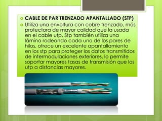  CABLE DE PAR TRENZADO APANTALLADO (STP)
 Utiliza una envoltura con cobre trenzado, más
protectora de mayor calidad que la usada
en el cable utp. Stp también utiliza una
lámina rodeando cada uno de los pares de
hilos, ofrece un excelente apantallamiento
en los stp para proteger los datos transmitidos
de intermodulaciones exteriores, lo permite
soportar mayores tasas de transmisión que los
utp a distancias mayores.
 