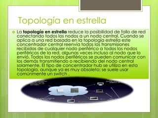 Topología en estrella
 La topología en estrella reduce la posibilidad de fallo de red
conectando todos los nodos a un nodo central. Cuando se
aplica a una red basada en la topología estrella este
concentrador central reenvía todas las transmisiones
recibidas de cualquier nodo periférico a todos los nodos
periféricos de la red, algunas veces incluso al nodo que lo
envió. Todos los nodos periféricos se pueden comunicar con
los demás transmitiendo o recibiendo del nodo central
solamente. El tipo de concentrador hub se utiliza en esta
topología, aunque ya es muy obsoleto; se suele usar
comúnmente un switch .
 