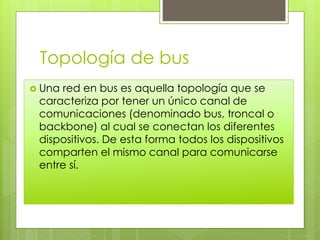Topología de bus
 Una red en bus es aquella topología que se
caracteriza por tener un único canal de
comunicaciones (denominado bus, troncal o
backbone) al cual se conectan los diferentes
dispositivos. De esta forma todos los dispositivos
comparten el mismo canal para comunicarse
entre sí.
 