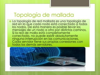 Topología de mallada
 La topología de red mallada es una topología de
red en la que cada nodo está conectado a todos
los nodos. De esta manera es posible llevar los
mensajes de un nodo a otro por distintos caminos.
Si la red de malla está completamente
conectada, no puede existir absolutamente
ninguna interrupción en las comunicaciones.
Cada servidor tiene sus propias conexiones con
todos los demás servidores.
 