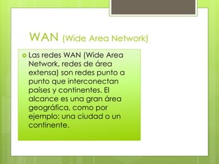 WAN (Wide Area Network)
 Las redes WAN (Wide Area
Network, redes de área
extensa) son redes punto a
punto que interconectan
países y continentes. El
alcance es una gran área
geográfica, como por
ejemplo: una ciudad o un
continente.
 