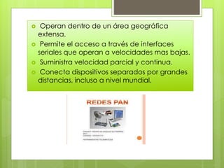  Operan dentro de un área geográfica
extensa.
 Permite el acceso a través de interfaces
seriales que operan a velocidades mas bajas.
 Suministra velocidad parcial y continua.
 Conecta dispositivos separados por grandes
distancias, incluso a nivel mundial.
 